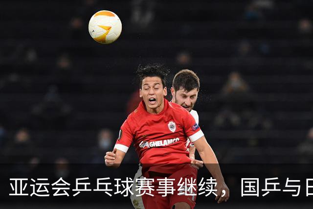 亚运会乒乓球赛事继续，国乒与日本队展开激烈竞争